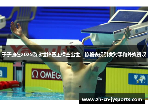 于子迪在2025游泳世锦赛上横空出世，惊艳表现引发对手和外媒赞叹